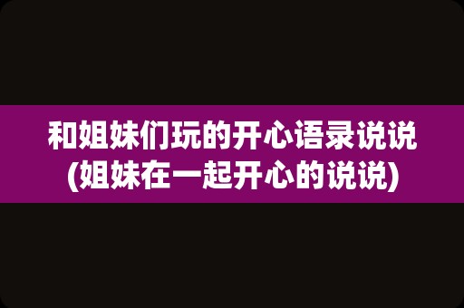 和姐妹们玩的开心语录说说(姐妹在一起开心的说说)