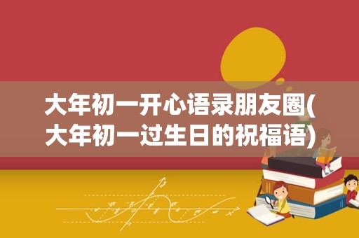 大年初一开心语录朋友圈(大年初一过生日的祝福语)