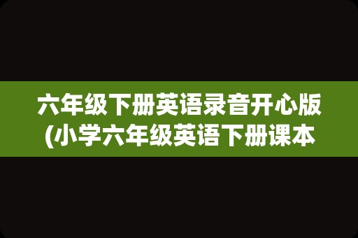 六年级下册英语录音开心版(小学六年级英语下册课本人教版)