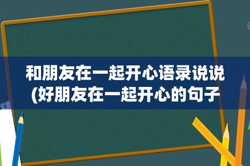 和朋友在一起开心语录说说(好朋友在一起开心的句子)