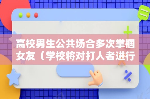 高校男生公共场合多次掌掴女友（学校将对打人者进行严肃处理）