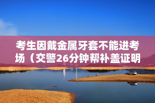 考生因戴金属牙套不能进考场（交警26分钟帮补盖证明）